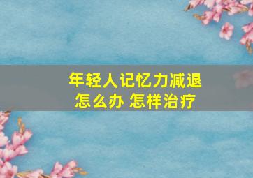 年轻人记忆力减退怎么办 怎样治疗